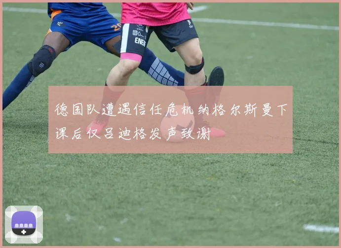 德国队遭遇信任危机纳格尔斯曼下课后仅吕迪格发声致谢
