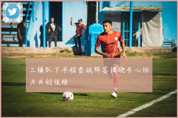 三镇队下半程首战阵容揭晓齐心协力共创佳绩