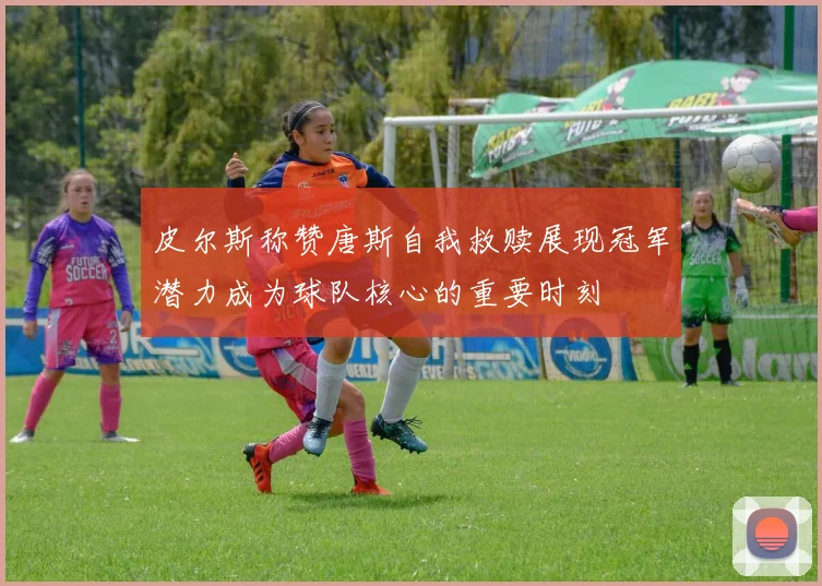 皮尔斯称赞唐斯自我救赎展现冠军潜力成为球队核心的重要时刻
