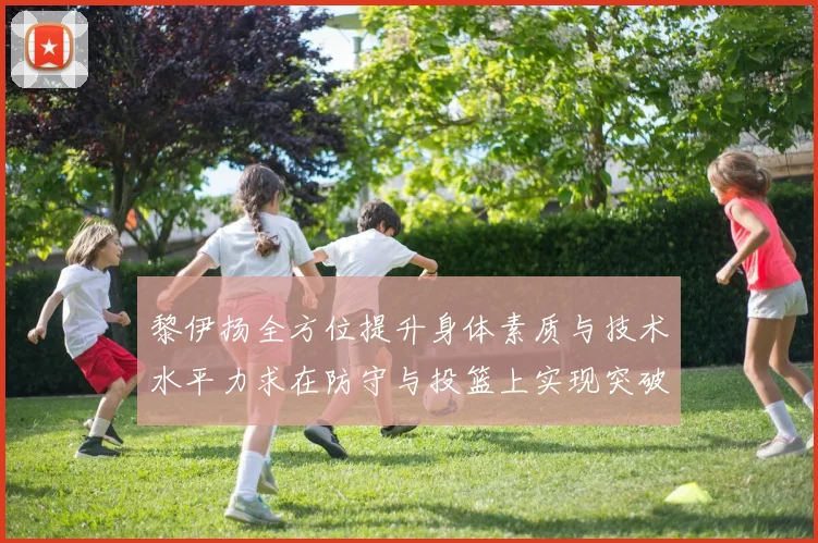 黎伊扬全方位提升身体素质与技术水平力求在防守与投篮上实现突破