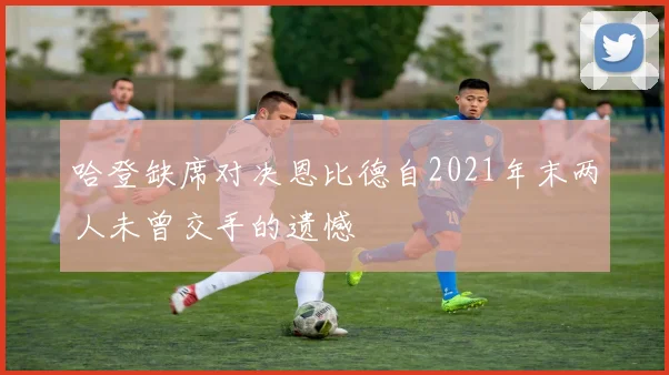 哈登缺席对决恩比德自2021年末两人未曾交手的遗憾