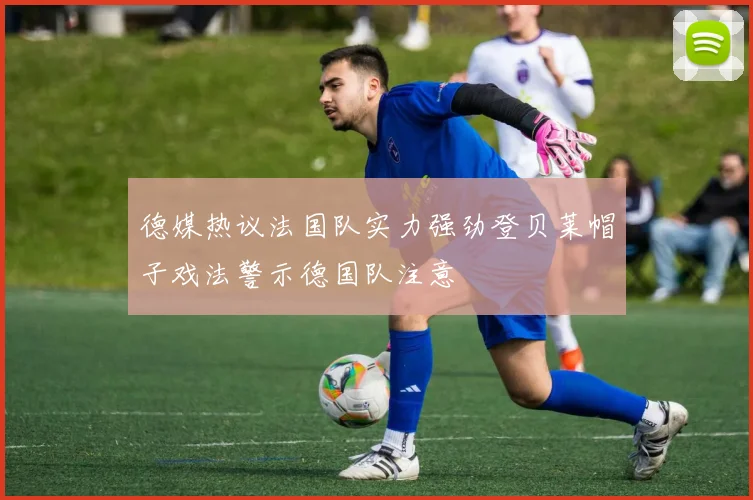德媒热议法国队实力强劲登贝莱帽子戏法警示德国队注意