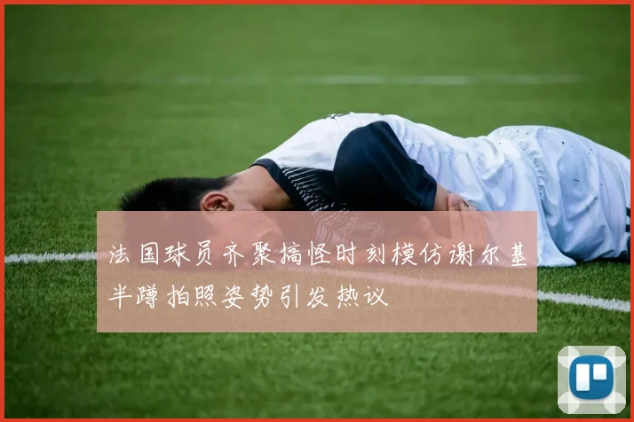 法国球员齐聚搞怪时刻模仿谢尔基半蹲拍照姿势引发热议