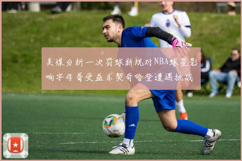 美媒分析一次罚球新规对NBA球星影响字母哥受益东契奇哈登遭遇挑战