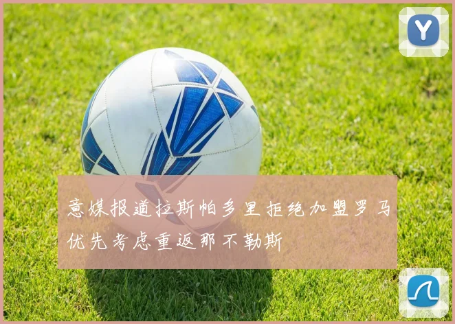 意媒报道拉斯帕多里拒绝加盟罗马优先考虑重返那不勒斯