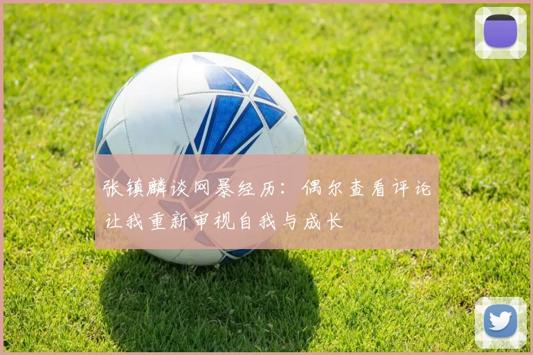 张镇麟谈网暴经历：偶尔查看评论让我重新审视自我与成长