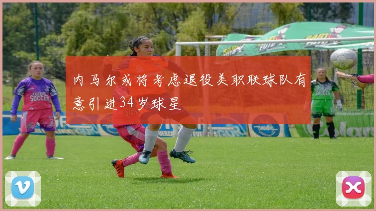 内马尔或将考虑退役美职联球队有意引进34岁球星