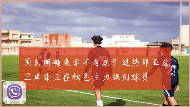 国米明确表示不考虑引进热那亚后卫库菲正在物色主力级别球员