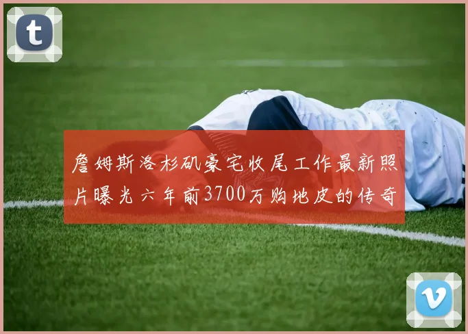 詹姆斯洛杉矶豪宅收尾工作最新照片曝光六年前3700万购地皮的传奇故事