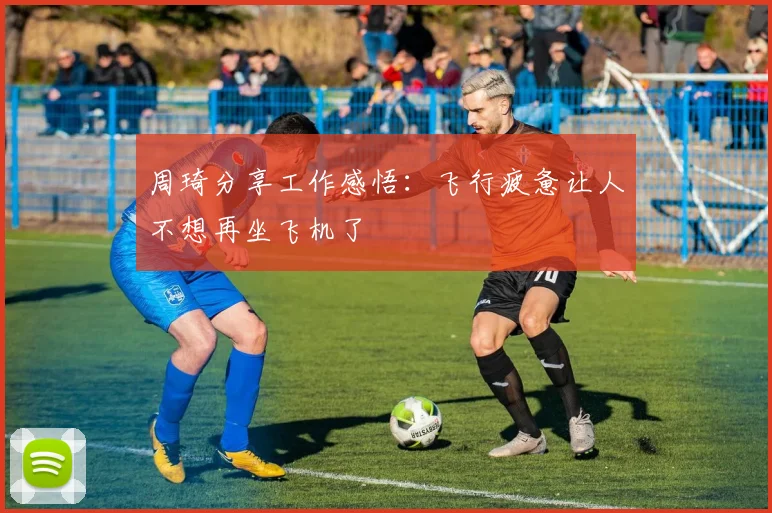 周琦分享工作感悟：飞行疲惫让人不想再坐飞机了