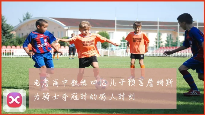 老詹高中教练回忆儿子预言詹姆斯为骑士夺冠时的感人时刻